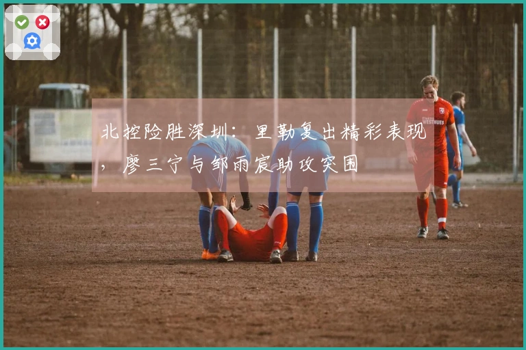 北控险胜深圳：里勒复出精彩表现，廖三宁与邹雨宸助攻突围
