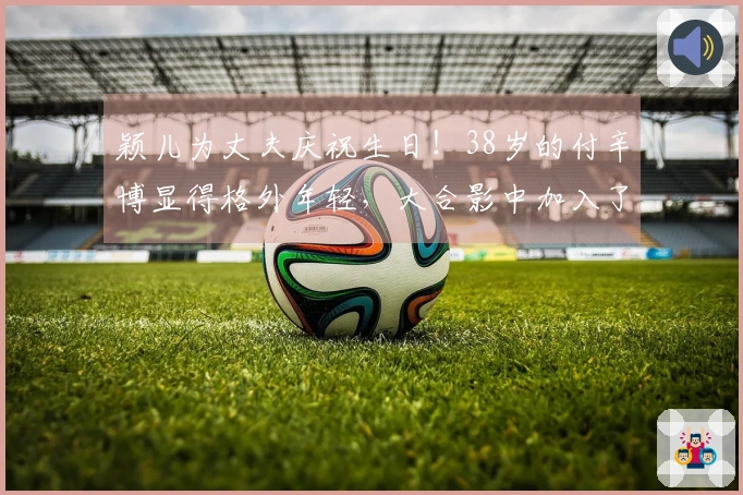 颖儿为丈夫庆祝生日！38岁的付辛博显得格外年轻，大合影中加入了刘端端的身影。