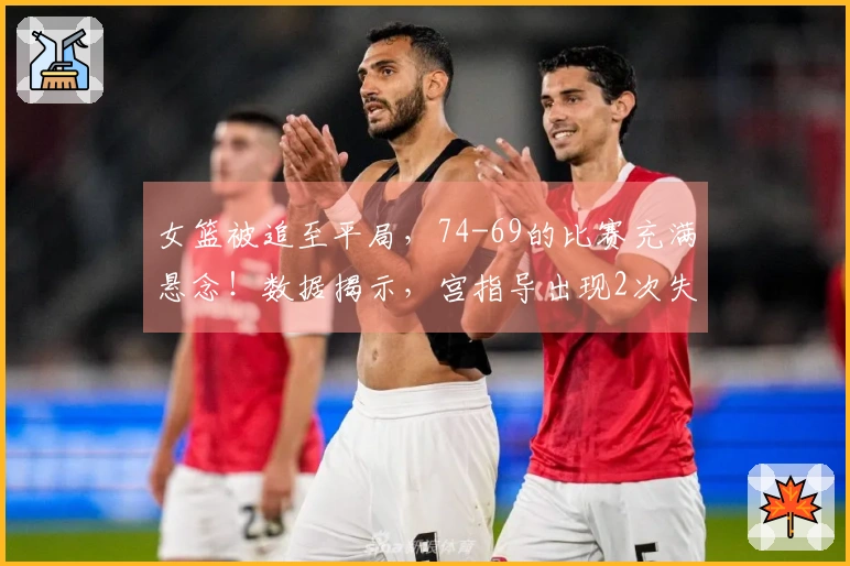 女篮被追至平局，74-69的比赛充满悬念！数据揭示，宫指导出现2次失误