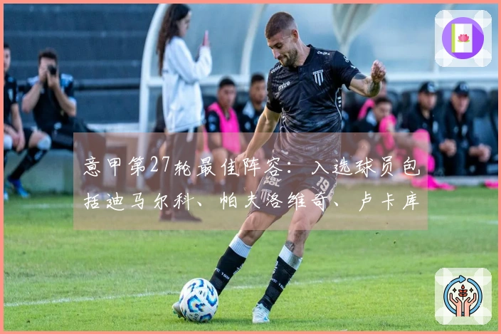 意甲第27轮最佳阵容：入选球员包括迪马尔科、帕夫洛维奇、卢卡库和皮西利