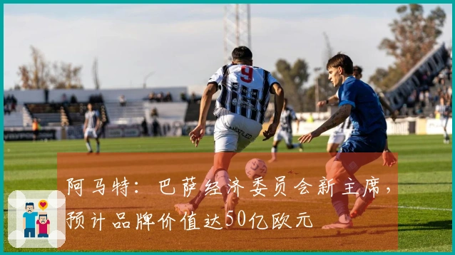 阿马特：巴萨经济委员会新主席，预计品牌价值达50亿欧元