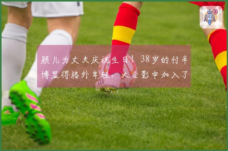 颖儿为丈夫庆祝生日！38岁的付辛博显得格外年轻，大合影中加入了刘端端的身影。