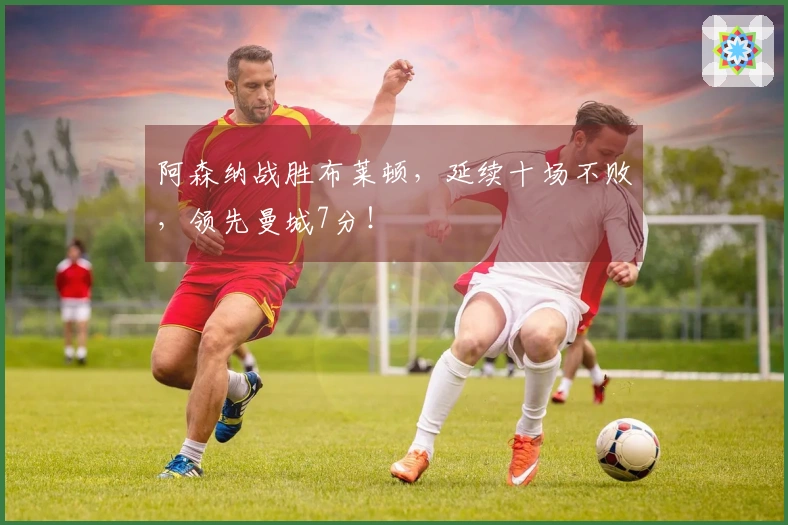 阿森纳战胜布莱顿，延续十场不败，领先曼城7分！