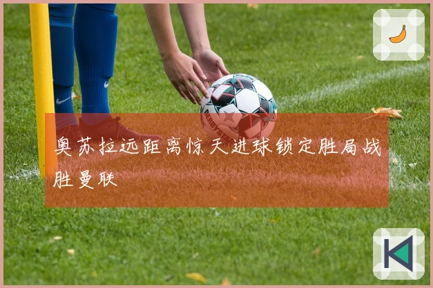 奥苏拉远距离惊天进球锁定胜局战胜曼联