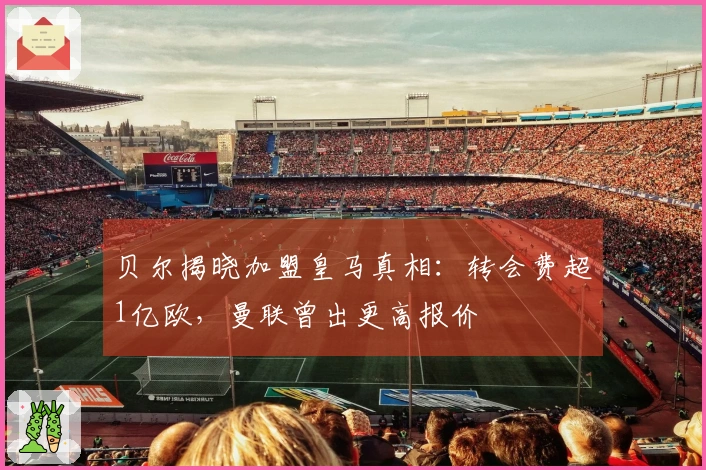 贝尔揭晓加盟皇马真相：转会费超1亿欧，曼联曾出更高报价