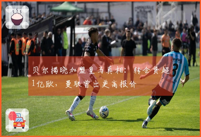 贝尔揭晓加盟皇马真相:转会费超1亿欧,曼联曾出更高报价