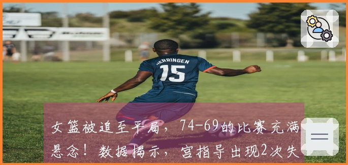 女篮被追至平局，74-69的比赛充满悬念！数据揭示，宫指导出现2次失误