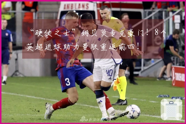 “硬仗之士”姆贝莫专克豪门！8个英超进球助力曼联重返前四！