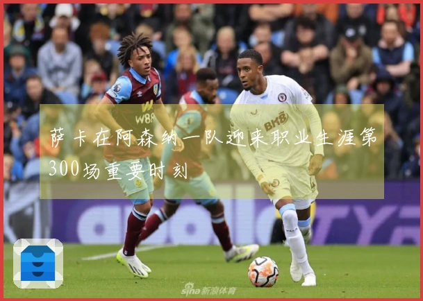萨卡在阿森纳一队迎来职业生涯第300场重要时刻