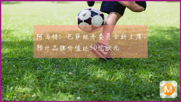 阿马特：巴萨经济委员会新主席，预计品牌价值达50亿欧元