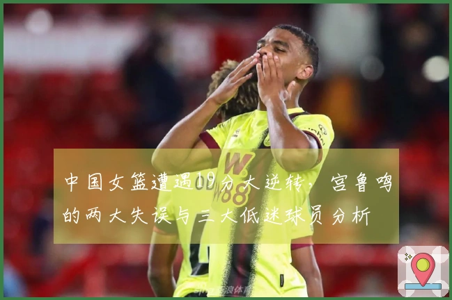 中国女篮遭遇19分大逆转，宫鲁鸣的两大失误与三大低迷球员分析