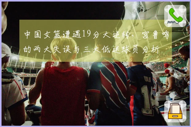 中国女篮遭遇19分大逆转,宫鲁鸣的两大失误与三大低迷球员分析