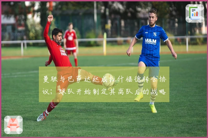 曼联与巴萨达达成拉什福德转会协议；球队开始制定其离队后的战略规划