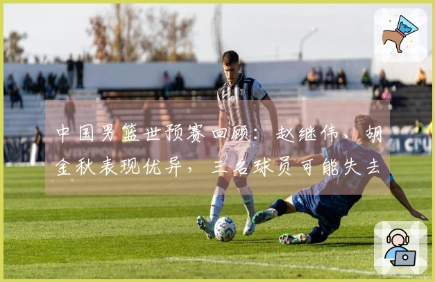 中国男篮世预赛回顾：赵继伟、胡金秋表现优异，三名球员可能失去国家队机会